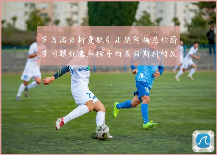 罗马诺分析曼联引进楚阿梅尼的薪资问题红魔和枪手均看好斯科特发展潜力