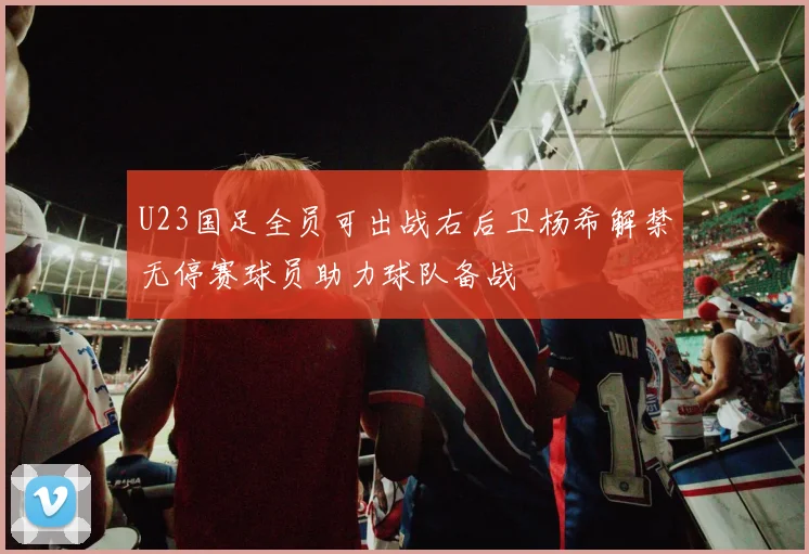 U23国足全员可出战右后卫杨希解禁无停赛球员助力球队备战