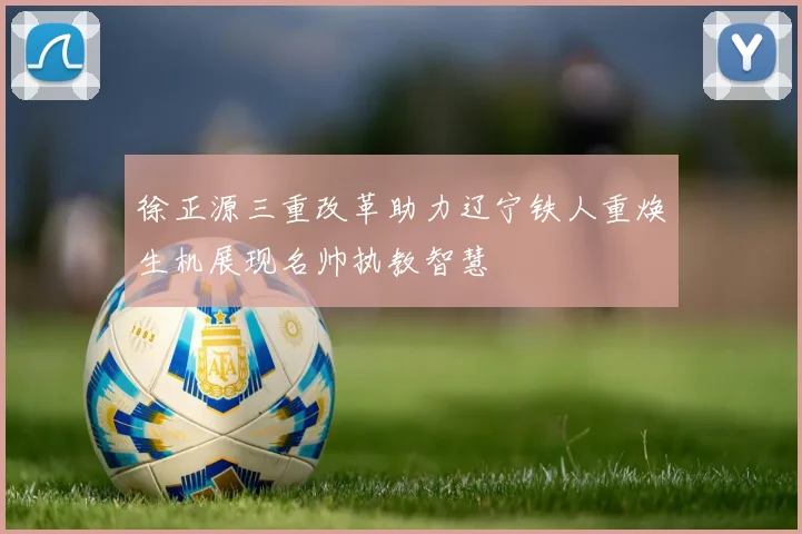 徐正源三重改革助力辽宁铁人重焕生机展现名帅执教智慧