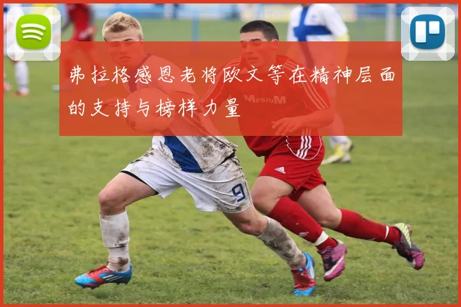 弗拉格感恩老将欧文等在精神层面的支持与榜样力量