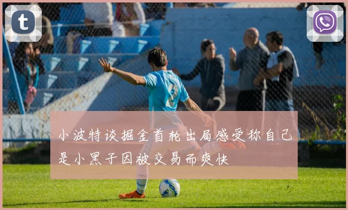 小波特谈掘金首轮出局感受称自己是小黑子因被交易而爽快