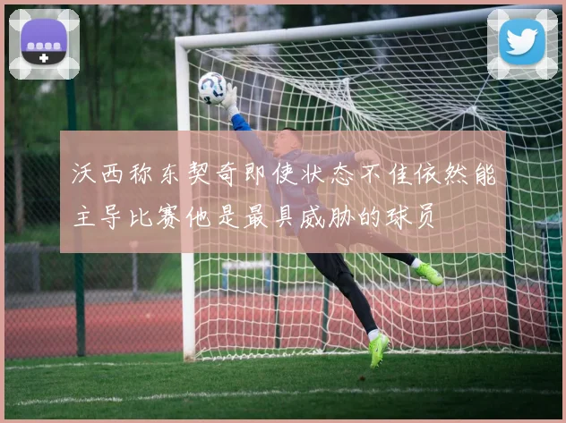 沃西称东契奇即使状态不佳依然能主导比赛他是最具威胁的球员