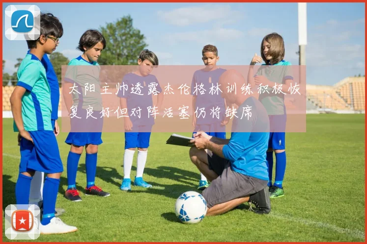 太阳主帅透露杰伦格林训练积极恢复良好但对阵活塞仍将缺席