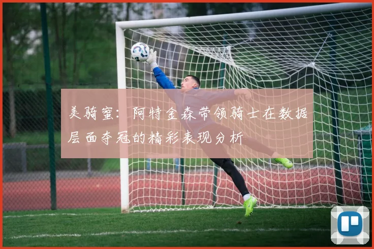 美骑蜜：阿特金森带领骑士在数据层面夺冠的精彩表现分析