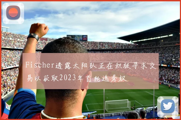 Fischer透露太阳队正在积极寻求交易以获取2023年首轮选秀权