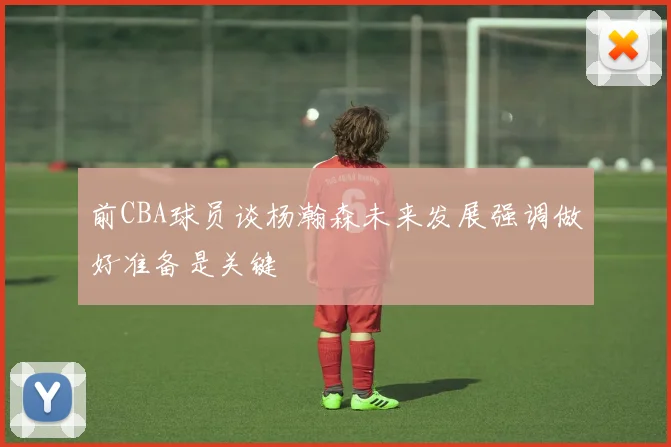 前CBA球员谈杨瀚森未来发展强调做好准备是关键
