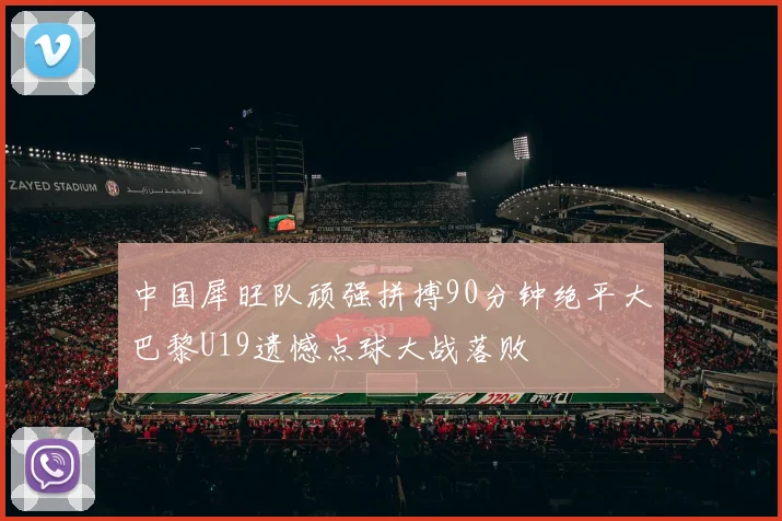 中国犀旺队顽强拼搏90分钟绝平大巴黎U19遗憾点球大战落败